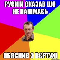 рускій сказав шо не панімаєь обяснив з вєртухі