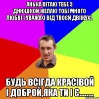 Анька вітаю тебе з днюшкой,желаю тобі много любві і уважухі від твоєй двіжухі. Будь всігда красівой і доброй,яка ти і є........