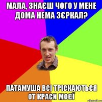 мала, знаєш чого у мене дома нема зєркал? патамуша всі тріскаються от краси моєї