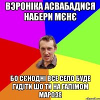 вэроніка асвабадися набери мєнє бо сєнодні все село буде гудіти шо ти на галімом марозе