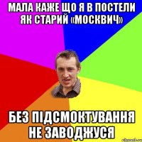 Мала каже що я в постели як старий «Москвич» без підсмоктування не заводжуся