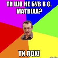 Ти шо не був в с. Матвіха? ти лох!