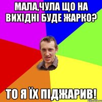 мала,чула що на вихідні буде жарко? то я їх піджарив!