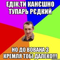 едік,ти канєшно тупарь рєдкий но до вована з кремля тобі далеко!!!