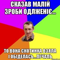 Сказав малій зроби одлженіє... То вона скотинка взяла і обіделась...ПЕЧАЛЬ