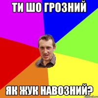 ТИ ШО ГРОЗНИЙ ЯК ЖУК НАВОЗНИЙ?