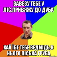 завезу тебе у ліс,привяжу до дуба хай їбе тебе ведмідь,в нього піська груба