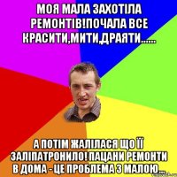 Моя мала захотіла ремонтів!Почала все красити,мити,драяти...... А потім жалілася що її заліпатронило! Пацани ремонти в дома - це проблема з малою...