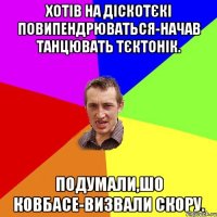 Хотів на діскотєкі повипендрюваться-начав танцювать тєктонік. Подумали,шо ковбасе-визвали скору.