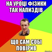 на уроці фізики так напиздів що сам собі повірив