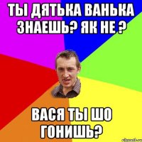 Ты дятька Ванька знаешь? Як не ? ВАСЯ ТЫ ШО ГОНИШЬ?