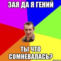 Зая да я гений ТЫ что сомневалась?