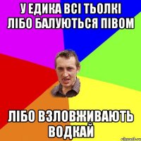 У Едика всі тьолкі лібо балуються півом лібо взловживають водкай