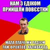 нам з едіком прийшли повєстки мала плаче,ми радієм там фронтові наливають