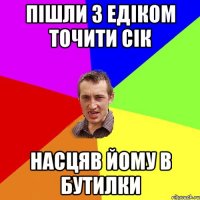 ПІШЛИ З ЕДІКОМ ТОЧИТИ СІК НАСЦЯВ ЙОМУ В БУТИЛКИ