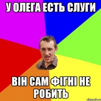 у ОЛЕГА ЕСТЬ СЛУГИ ВІН САМ ФІГНІ НЕ РОБИТЬ