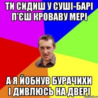 ти сидиш у суші-барі п'єш кроваву мері а я йобнув бурачихи і дивлюсь на двері