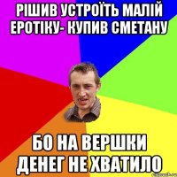 рішив устроїть малій еротіку- купив сметану бо на вершки денег не хватило