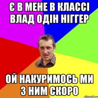 Є в мене в классі Влад одін ніггер ой накуримось ми з ним скоро