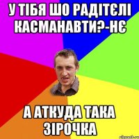 у тібя шо радітєлі касманавти?-нє а аткуда така зірочка