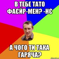 в тебе тато фаєйр-мен? -нє а чого ти така гаряча?