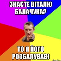 Знаєте Віталю Балачука? то я його розбалував)