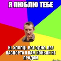 Я люблю тебе Ні, хлопці, все одно, без паспорта я вам коньяк не продам