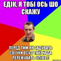 едік, я тобі ось шо скажу перед тим як задувать свічки всьо такі нада пережувать олівьє