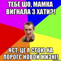 Тебе шо, мамка вигнала з хати?! Нєт, це я стою на порогє новой жизні!