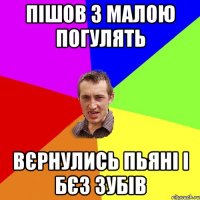 Пішов з малою погулять вєрнулись пьяні і бєз зубів