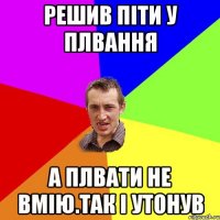 РЕШИВ ПІТИ У ПЛВАННЯ А ПЛВАТИ НЕ ВМІЮ.ТАК І УТОНУВ