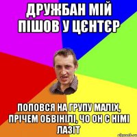 дружбан мій пішов у цєнтєр поповся на групу маліх, прічем обвінілі, чо он с німі лазіт