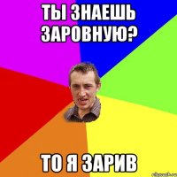 Ты знаешь Заровную? То я зарив