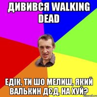 Дивився Walking Dead Едік, ти шо мелиш, який Валькин дєд, на хуй?