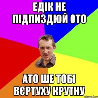 Едік не підпиздюй ото Ато ше тобі вєртуху крутну