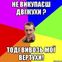 не викупаєш двіжухи ? тоді вивозь мої вертухи!