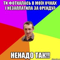 ти фоткалась в моїх очках і незаплатила за оренду? ненадо так!!