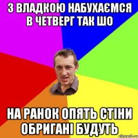 З Владкою набухаємся в четверг так шо На ранок опять стіни обригані будуть