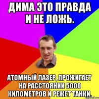 Дима это правда и не ложь. Атомный лазер, прожигает на расстоянии 5000 километров и режет танки.