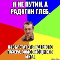 Я не Путин, а Радугин Глеб. Изобретатель ядерного лазера, самое мощное в мире.