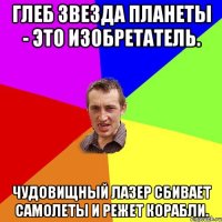 Глеб звезда планеты - это изобретатель. Чудовищный лазер сбивает самолеты и режет корабли.