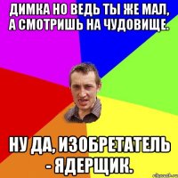 Димка но ведь ты же мал, а смотришь на чудовище. Ну да, изобретатель - ядерщик.