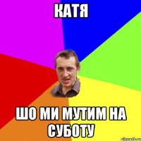 Катя шо ми мутим на суботу