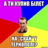 а ти купив білет на "скай" у тернополі?