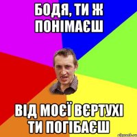 Бодя, ти ж понімаєш від моєї вєртухі ти погібаєш