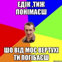 едік ,тиж понімаєш шо від моє вертухі ти погібаєш