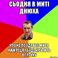 СЬОДНЯ В МИТІ ДНЮХА хто не поздраве митя нажреця і буде крутить вєртуху