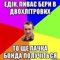 Едік, пивас бери в двохлітрових то ще пачка бонда получіться