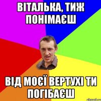 віталька, тиж понімаєш від моєї вертухі ти погібаєш