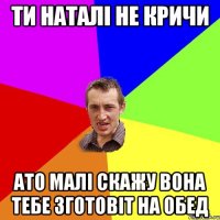 ти наталі не кричи ато малі скажу вона тебе зготовіт на обед